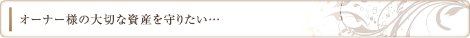 オーナー様の大切な資産を守りたい…